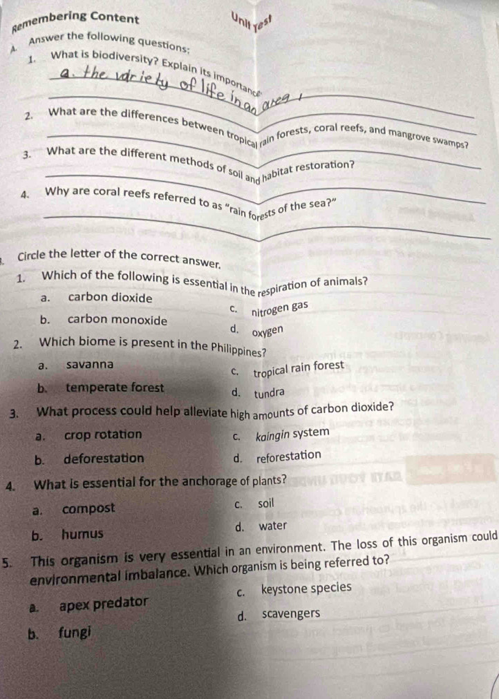 Remembering Content
Unit rest
A. Answer the following questions:
_
_
1. What is biodiversity? Explain its importance
_
2. What are the differences between tropical rain forests, coral reefs, and mangrove swamps?
_
3. What are the different methods of soil and habitat restoration?
_
4. Why are coral reefs referred to as “rain forests of the sea?”
. Circle the letter of the correct answer.
1. Which of the following is essential in the respiration of animals?
a. carbon dioxide
c. nitrogen gas
b. carbon monoxide d. oxygen
2. Which biome is present in the Philippines?
a. savanna
c. tropical rain forest
b. temperate forest d. tundra
3. What process could help alleviate high amounts of carbon dioxide?
a. crop rotation c. kaingin system
b. deforestation d. reforestation
4. What is essential for the anchorage of plants?
a. compost c. soil
b. humus d. water
5. This organism is very essential in an environment. The loss of this organism could
environmental imbalance. Which organism is being referred to?
c. keystone species
a. apex predator
d. scavengers
b. fungi