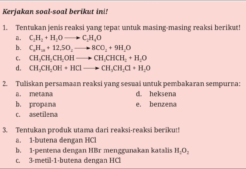 Kerjakan soal-soal berikut ini! 
1. Tentukan jenis reaksi yang tepat untuk masing-masing reaksi berikut! 
a. C_2H_2+H_2Oto C_2H_4O
b. C_8H_18+12,5O_2to 8CO_2+9H_2O
C. CH_3CH_2CH_2OHto CH_3CHCH_2+H_2O
d. CH_3CH_2OH+HClto CH_3CH_2Cl+H_2O
2. Tuliskan persamaan reaksi yang sesuai untuk pembakaran sempurna: 
a. metana d. heksena 
b. propana e. benzena 
c. asetilena 
3. Tentukan produk utama dari reaksi-reaksi berikut! 
a. 1 -butena dengan HCl
b. 1 -pentena dengan HBr menggunakan katalis H_2O_2
c. 3 -metil -1 -butena dengan HCl