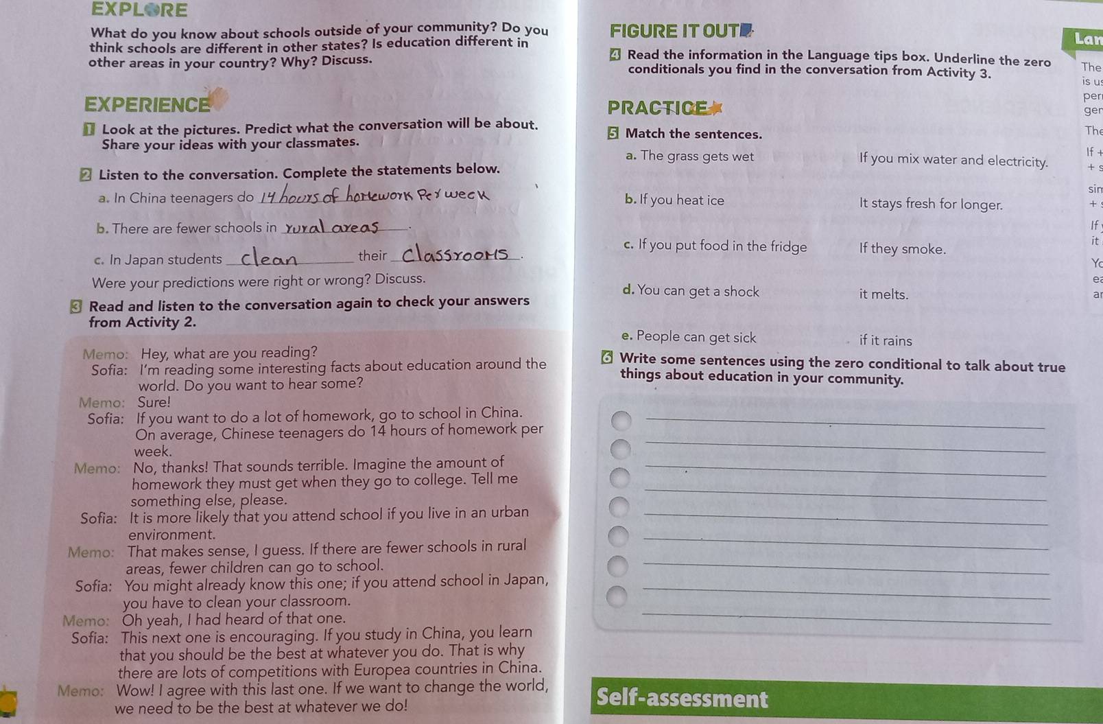 EXPLORE
What do you know about schools outside of your community? Do you FIGURE IT OUTE
Lar
think schools are different in other states? Is education different in Read the information in the Language tips box. Underline the zero
4
The
other areas in your country? Why? Discuss. conditionals you find in the conversation from Activity 3.
is u
per
EXPERIENCE PRACTICE 
ger
€ Look at the pictures. Predict what the conversation will be about. § Match the sentences.
The
Share your ideas with your classmates.
If +
a. The grass gets wet If you mix water and electricity. + 
≌ Listen to the conversation. Complete the statements below.
sin
a. In China teenagers do _ork Ry weck b. If you heat ice It stays fresh for longer. +
b. There are fewer schools in _If
c. If you put food in the fridge If they smoke.
c. In Japan students _their_ it
  
e
Were your predictions were right or wrong? Discuss. d. You can get a shock it melts.
₹ Read and listen to the conversation again to check your answers a
from Activity 2. e. People can get sick if it rains
Memo: Hey, what are you reading? ₹ Write some sentences using the zero conditional to talk about true
Sofia: I’m reading some interesting facts about education around the things about education in your community.
world. Do you want to hear some?
Memo: Sure!
Sofia: If you want to do a lot of homework, go to school in China._
On average, Chinese teenagers do 14 hours of homework per
week.
_
Memo: No, thanks! That sounds terrible. Imagine the amount of_
homework they must get when they go to college. Tell me
something else, please.
_
Sofia: It is more likely that you attend school if you live in an urban_
environment.
Memo: That makes sense, I guess. If there are fewer schools in rural
_
areas, fewer children can go to school.
_
Sofia: You might already know this one; if you attend school in Japan,_
you have to clean your classroom.
Memo: Oh yeah, I had heard of that one.
_
Sofia: This next one is encouraging. If you study in China, you learn
that you should be the best at whatever you do. That is why
there are lots of competitions with Europea countries in China.
Memo: Wow! I agree with this last one. If we want to change the world, Self-assessment
we need to be the best at whatever we do!