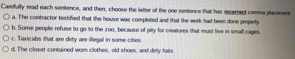 Carefully read each sentence, and then, choose the letter of the one sentence that has incorrect comma placement.
a. The contractor testified that the house was completed and that the work had been done properly.
b. Some people refuse to go to the zoo, because of pity for creatures that must live in small cages.
c. Taxicabs that are dirty are illegal in some cities.
d. The closet contained worn clothes, old shoes, and dirty hats.