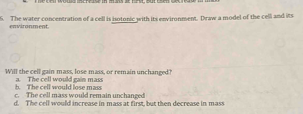 The cell would increase in mass at first, but then decrease i
6. The water concentration of a cell is isotonic with its environment. Draw a model of the cell and its
environment.
Will the cell gain mass, lose mass, or remain unchanged?
a. The cell would gain mass
b. The cell would lose mass
c. The cell mass would remain unchanged
d. The cell would increase in mass at first, but then decrease in mass