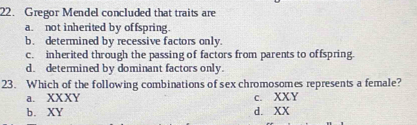 Gregor Mendel concluded that traits are
a. not inherited by offspring.
b. determined by recessive factors only.
c. inherited through the passing of factors from parents to offspring.
d. determined by dominant factors only.
23. Which of the following combinations of sex chromosomes represents a female?
a. XXXY c. XXY
b. XY d. XX