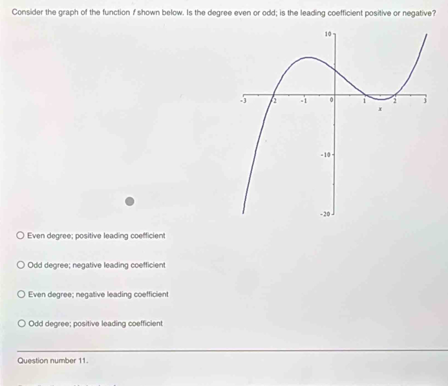 Consider the graph of the function f shown below. Is the degree even or odd; is the leading coefficient positive or negative?
Even degree; positive leading coefficient
Odd degree; negative leading coefficient
Even degree; negative leading coefficient
Odd degree; positive leading coefficient
Question number 11.