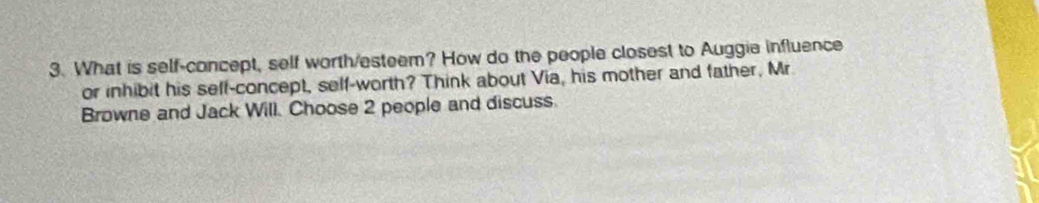 What is self-concept, self worth/esteem? How do the people closest to Auggie influence 
or inhibit his seff-concept, self-worth? Think about Via, his mother and father, Mr 
Browne and Jack Will. Choose 2 people and discuss.