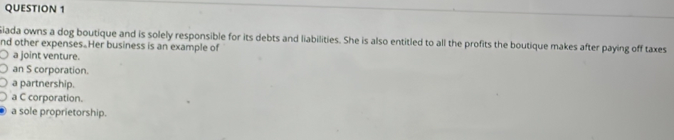 Giada owns a dog boutique and is solely responsible for its debts and liabilities. She is also entitled to all the profits the boutique makes after paying off taxes
nd other expenses Her business is an example of
a joint venture.
an S corporation.
a partnership.
a C corporation.
a sole proprietorship.