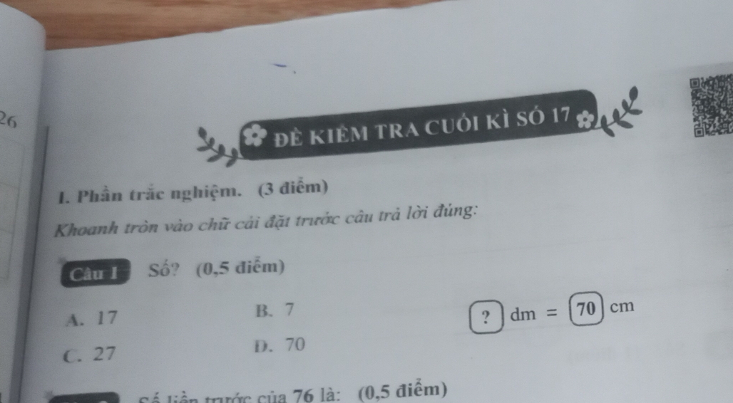 26
# đẻ kiêm tra cuới kì sớ 17 a
1. Phần trắc nghiệm. (3 điểm)
Khoanh tròn vào chữ cải đặt trước câu trả lời đúng:
Câu I Số? (0,5 điểm)
A. 17 B. 7
? dm=(70)cm
C. 27
D. 70
Cố liền trước của 76 là: (0,5 điểm)