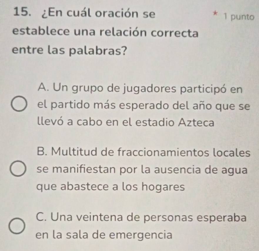 ¿En cuál oración se
* 1 punto
establece una relación correcta
entre las palabras?
A. Un grupo de jugadores participó en
el partido más esperado del año que se
llevó a cabo en el estadio Azteca
B. Multitud de fraccionamientos locales
se manifiestan por la ausencia de agua
que abastece a los hogares
C. Una veintena de personas esperaba
en la sala de emergencia