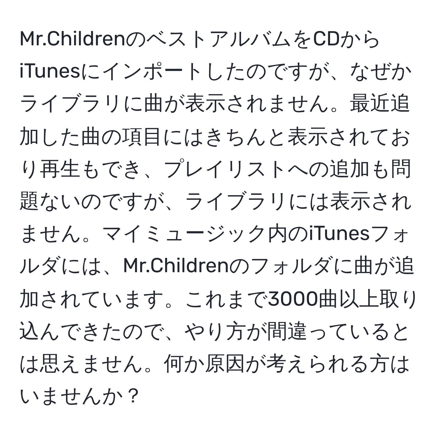 Mr.ChildrenのベストアルバムをCDからiTunesにインポートしたのですが、なぜかライブラリに曲が表示されません。最近追加した曲の項目にはきちんと表示されており再生もでき、プレイリストへの追加も問題ないのですが、ライブラリには表示されません。マイミュージック内のiTunesフォルダには、Mr.Childrenのフォルダに曲が追加されています。これまで3000曲以上取り込んできたので、やり方が間違っているとは思えません。何か原因が考えられる方はいませんか？