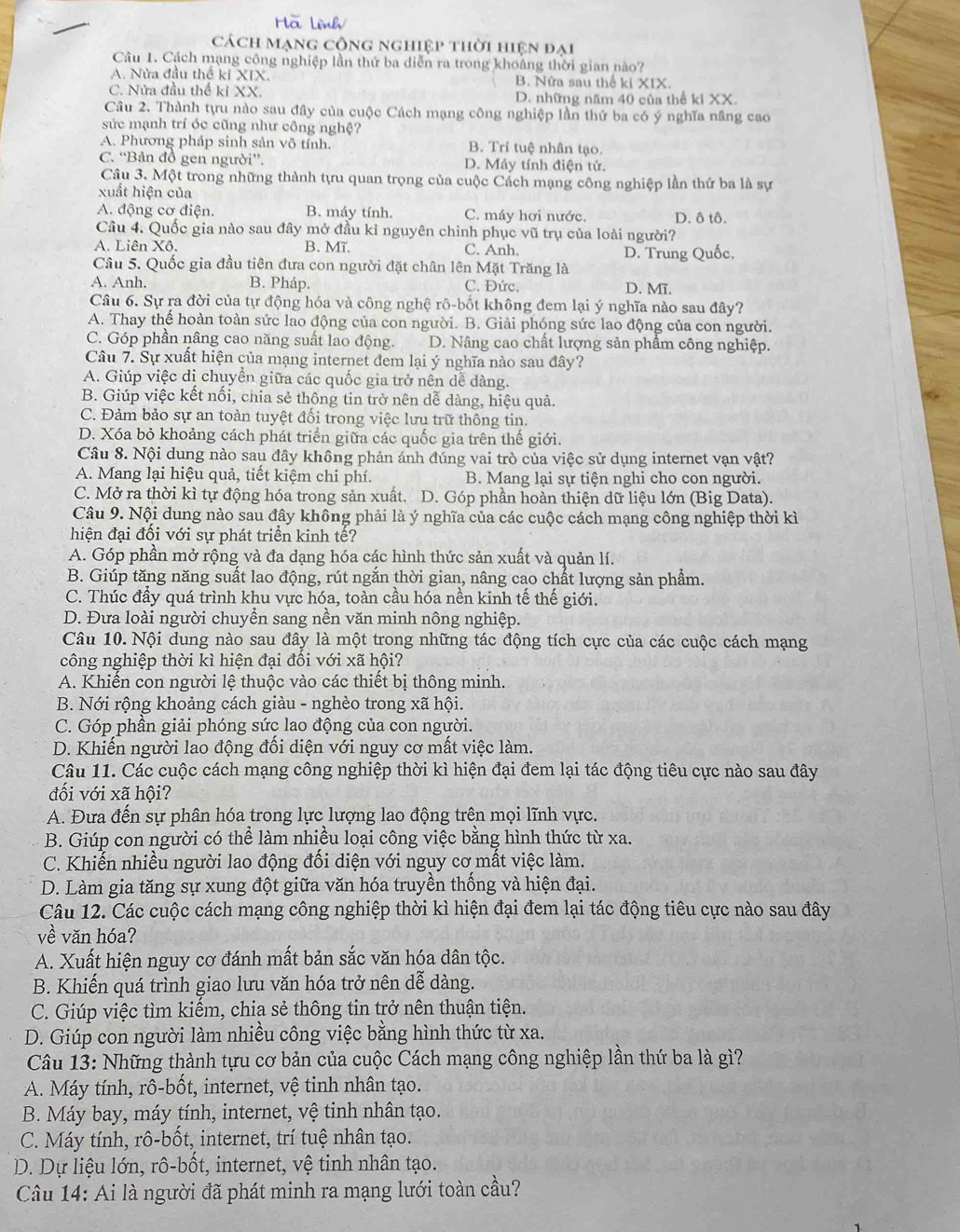 Hà Lình
Cách mạng công nghiệp thời hiện đại
Câu 1. Cách mạng công nghiệp lần thứ ba diễn ra trong khoảng thời gian nào?
A. Nửa đầu thế ki XIX. B. Nửa sau thể ki XIX.
C. Nửa đầu thế kỉ XX. D. những năm 40 của thể ki XX.
Câu 2. Thành tựu nào sau đây của cuộc Cách mạng công nghiệp lần thứ ba có ý nghĩa nâng cao
sức mạnh trí óc cũng như công nghệ?
A. Phương pháp sinh sản vô tính. B. Trí tuệ nhân tạo.
C. “Bản đồ gen người”. D. Máy tính điện tử.
Câu 3. Một trong những thành tựu quan trọng của cuộc Cách mạng công nghiệp lần thứ ba là sự
xuất hiện của
A. động cơ điện. B. máy tính. C. máy hơi nước. D. ô tô.
Câu 4. Quốc gia nào sau đây mở đầu kỉ nguyên chinh phục vũ trụ của loài người?
A. Liên Xô. B. Mĩ. C. Anh.
Câu 5. Quốc gia đầu tiên đưa con người đặt chân lên Mặt Trăng là D. Trung Quốc.
A. Anh. B. Pháp. C. Đức. D. Mĩ.
Câu 6. Sự ra đời của tự động hóa và công nghệ rô-bốt không đem lại ý nghĩa nào sau đây?
A. Thay thể hoàn toàn sức lao động của con người. B. Giải phóng sức lao động của con người.
C. Góp phần nâng cao năng suất lao động. D. Nâng cao chất lượng sản phẩm công nghiệp.
Câu 7. Sự xuất hiện của mạng internet đem lại ý nghĩa nào sau đây?
A. Giúp việc di chuyển giữa các quốc gia trở nên dễ dàng.
B. Giúp việc kết nổi, chia sẻ thông tin trở nên dễ dàng, hiệu quả.
C. Đảm bảo sự an toàn tuyệt đối trong việc lưu trữ thông tin.
D. Xóa bỏ khoảng cách phát triển giữa các quốc gia trên thế giới.
Câu 8. Nội dung nào sau đây không phản ánh đúng vai trò của việc sử dụng internet vạn vật?
A. Mang lại hiệu quả, tiết kiệm chi phí. B. Mang lại sự tiện nghi cho con người.
C. Mở ra thời kì tự động hóa trong sản xuất. D. Góp phần hoàn thiện dữ liệu lớn (Big Data).
Câu 9. Nội dung nào sau đây không phải là ý nghĩa của các cuộc cách mạng công nghiệp thời kì
hiện đại đối với sự phát triển kinh tế?
A. Góp phần mở rộng và đa dạng hóa các hình thức sản xuất và quản lí.
B. Giúp tăng năng suất lao động, rút ngắn thời gian, nâng cạo chất lượng sản phẩm.
C. Thúc đầy quá trình khu vực hóa, toàn cầu hóa nền kinh tế thế giới.
D. Đưa loài người chuyển sang nền văn minh nông nghiệp.
Câu 10. Nội dung nào sau đây là một trong những tác động tích cực của các cuộc cách mạng
công nghiệp thời kì hiện đại đối với xã hội?
A. Khiến con người lệ thuộc vào các thiết bị thông minh.
B. Nới rộng khoảng cách giàu - nghèo trong xã hội.
C. Góp phần giải phóng sức lao động của con người.
D. Khiến người lao động đối diện với nguy cơ mất việc làm.
Câu 11. Các cuộc cách mạng công nghiệp thời kì hiện đại đem lại tác động tiêu cực nào sau đây
đối với xã hội?
A. Đưa đến sự phân hóa trong lực lượng lao động trên mọi lĩnh vực.
B. Giúp con người có thể làm nhiều loại công việc bằng hình thức từ xa.
C. Khiến nhiều người lao động đổi diện với nguy cơ mất việc làm.
D. Làm gia tăng sự xung đột giữa văn hóa truyền thống và hiện đại.
Câu 12. Các cuộc cách mạng công nghiệp thời kì hiện đại đem lại tác động tiêu cực nào sau đây
vhat e văn hóa?
A. Xuất hiện nguy cơ đánh mất bản sắc văn hóa dân tộc.
B. Khiến quá trình giao lưu văn hóa trở nên dễ dàng.
C. Giúp việc tìm kiếm, chia sẻ thông tin trở nên thuận tiện.
D. Giúp con người làm nhiều công việc bằng hình thức từ xa.
Câu 13: Những thành tựu cơ bản của cuộc Cách mạng công nghiệp lần thứ ba là gì?
A. Máy tính, rô-bốt, internet, vệ tinh nhân tạo.
B. Máy bay, máy tính, internet, vệ tinh nhân tạo.
C. Máy tính, rô-bốt, internet, trí tuệ nhân tạo.
D. Dự liệu lớn, rô-bốt, internet, vệ tinh nhân tạo.
Câu 14: Ai là người đã phát minh ra mạng lưới toàn cầu?