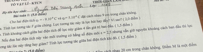 TRDONO 
TÓ VẠT LÍ - KTCN thời gián làm 
Họ tên học sinh:.... Lớp: ..11A. 
Bài toán 1: (5.0 điểm) 
Cho hai điện tích q_1=-9.10^(-8)C và q_2=5.10^(-8)C đặt cách nhau 9 cm trong chân không. 
a. Tính lực tương tác F giữa chúng. Lực tương tác này là lực hút hay đầy? Vì sao? ( 2,0 điểm ) 
0. Tính khoảng cách giữa hai điện tích đề lực này giảm 4 lần giá trị ban đầu. ( 1,5 điểm ) nhưng vẫn giữ nguyên khoảng cách ban đầu thì lực 
Nếu đưa hai điện tích này vào môi trường có hằng số điện môi varepsilon =2,5
cong tác lúc này tăng hay giảm? Tính lực tương tác giữa hai điện tích khi đó. ( 1,5 điểm ) 
n 2: (5.0 điểm) 
cách nhạu 20 cm trong chân không. Điểm M là một điểm