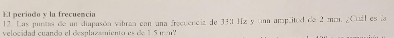 El periodo y la frecuencia 
12. Las puntas de un diapasón vibran con una frecuencia de 330 Hz y una amplitud de 2 mm. ¿Cuál es la 
velocidad cuando el desplazamiento es de 1.5 mm?