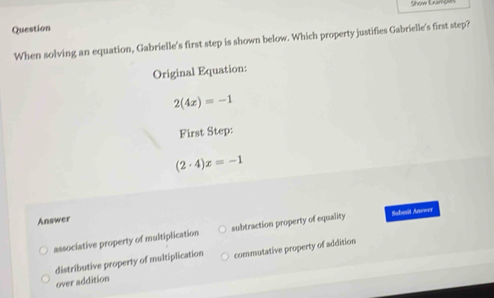 Show Exampes
Question
When solving an equation, Gabrielle's first step is shown below. Which property justifies Gabrielle's first step?
Original Equation:
2(4x)=-1
First Step:
(2· 4)x=-1
Answer
associative property of multiplication subtraction property of equality Submit Answer
over addition commutative property of addition
distributive property of multiplication