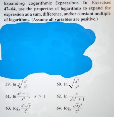 Expanding Logarithmic Expressions In Exercises 
47-64, use the properties of logarithms to expand the 
expression as a sum, difference, and/or constant multiple 
of logarithms. (Assume all variables are positive.) 
59. ln sqrt[3](frac x^4)y^3 60. ln sqrt(frac x^2)y^3
61. ln  (x^2-1)/x^3 , x>1 62. ln  x/sqrt(x^2+1) 
63. log _b x^4sqrt(y)/z^5  64. log _b sqrt(x)y^4/z^4 