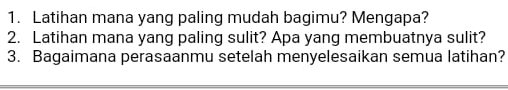 Latihan mana yang paling mudah bagimu? Mengapa? 
2. Latihan mana yang paling sulit? Apa yang membuatnya sulit? 
3. Bagaimana perasaanmu setelah menyelesaikan semua latihan?