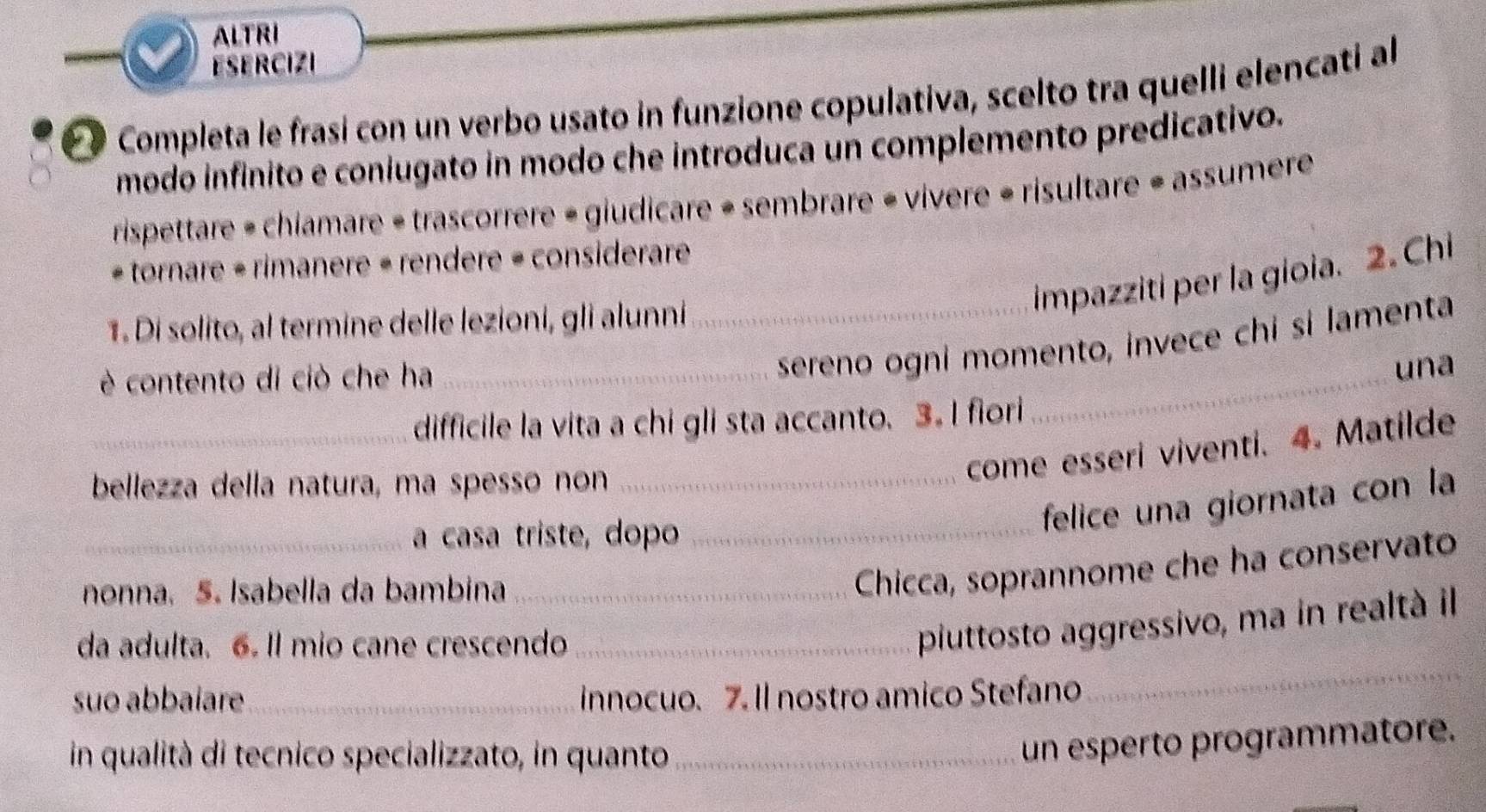 ALTRI 
ESERCIZI 
é é Completa le frasi con un verbo usato in funzione copulativa, scelto tra quelli elencati al 
modo infinito e coniugato in modo che introduca un complemento predicativo. 
rispettare = chiamare = trascorrere = giudicare + sembrare « vivere « risultare = assumere 
- tornare = rimanere « rendere = considerare 
impazziti per la gioia. 2. Chi 
1. Di solito, al termine delle lezioni, gli alunni_ 
è contento di ciò che ha_ 
sereno ogni momento, invece chi si lamenta 
_una 
_difficile la vita a chi gli sta accanto. 3. I fiori 
bellezza della natura, ma spesso non_ 
come esseri viventi. 4. Matilde 
_a casa triste, dopo_ 
felice una giornata con la 
nonna, 5. Isabella da bambina_ 
Chicca, soprannome che ha conservato 
da adulta. 6. Il mio cane crescendo_ 
piuttosto aggressivo, ma in realtà il 
suo abbaíare _innocuo. 7. Il nostro amico Stefano 
_ 
in qualità di tecnico specializzato, in quanto_ 
un esperto programmatore.