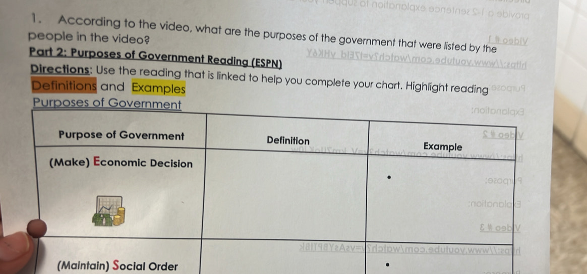 According to the video, what are the purposes of the government that were listed by the 
people in the video? 
Part 2: Purposes of Government Reading (ESPN) 
Directions: Use the reading that is linked to help you complete your chart. Highlight reading 
Definitions and Examples 
Purposes of Gov 
(Maintain) Social Order