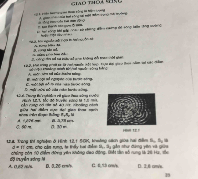 giaO thOA SONg
12.1. Hiện tượng giao thoa sóng là hiện tượng
A. giao nhau của hai sóng tại một điểm trong mội trường.
B, tổng hợp của hai đao động.
C. tạo thành các gợm lồi lõm.
D. hai sóng khi gặp nhau có những điễm cường độ sóng luôn tăng cường
hoặc triệt tiêu nhau.
12.2. Hai nguồn kết hợp là hai nguồn có
A. cùng biên độ.
B. cùng tần số.
C. cũng pha ban đầu,
D. cũng tần số và hiệu số pha không đổi theo thời gian.
12.3. Hai sóng phát ra từ hai nguồn kết hợp. Cực đại giao thoa nằm tại các điểm
có hiệu khoảng cách tới hai nguồn sóng bằng
A. một ước số của bước sóng,
B. một bội số nguyên của bước sóng.
C. một bội số lẻ của nửa bước sóng.
D. một ước số của nửa bước sóng.
12.4. Trong thí nghiệm về giao thoa sóng nước
Hình 12.1, tốc độ truyền sóng là 1,5 m/s,
cần rung có tần số 40 Hz. Khoảng cách
giữa hai điểm cực đại giao thoa cạnh
nhau trên đoạn thắng S_1S_2 là
A. 1,875 cm. B. 3,75 cm.
C. 60 m. D. 30 m.
Hilnh 12.1
12.5. Trong thí nghiệm ở Hình 12.1 SGK, khoảng cách giữa hai điểm S_5,S_2 13
d=11cm , cho cần rung, ta thấy hai điểm S_1,S_2 gần như đứng yên và giữa
chứng còn 10 điểm đứng yên không dao động. Biết tần số rung là 26 Ha, tắc
độ truyền sóng là
A. 0,52 m/s. B. 0,26 cm/s. C. 0,13 cm/s. D. 2,6 cmv/s.
2