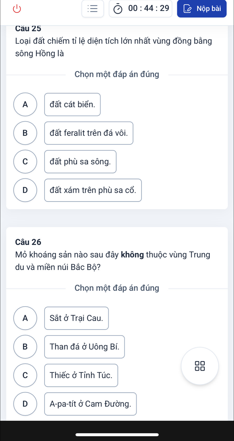 00:44:29 Nộp bài
Cầu 25
Loại đất chiếm tỉ lệ diện tích lớn nhất vùng đồng bằng
sông Hồng là
Chọn một đáp án đúng
A đất cát biển.
B đất feralit trên đá vôi.
C đất phù sa sông.
D đất xám trên phù sa cổ.
Câu 26
Mỏ khoáng sản nào sau đây không thuộc vùng Trung
du và miền núi Bắc Bộ?
Chọn một đáp án đúng
A Sắt ở Trại Cau.
B Than đá ở Uông Bí.
C Thiếc ở Tỉnh Túc.
D A-pa-tít ở Cam Đường.