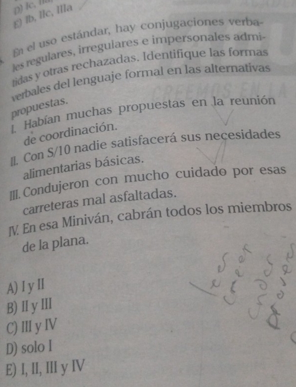 É) lb, IIc, IlIa D) Ic, la
En el uso estándar, hay conjugaciones verba-
les regulares, irregulares e impersonales admi-
tidas y otras rechazadas. Identifique las formas
verbales del lenguaje formal en las alternativas
propuestas.
1. Habían muchas propuestas en la reunión
de coordinación.
II. Con S/10 nadie satisfacerá sus necesidades
alimentarias básicas.
III. Condujeron con mucho cuidado por esas
carreteras mal asfaltadas.
IV. En esa Miniván, cabrán todos los miembros
de la plana.
A) I yⅡI
B) I y ⅢI
C)Ⅲ y ⅣV
D) solo I
E) I, II, III y IV