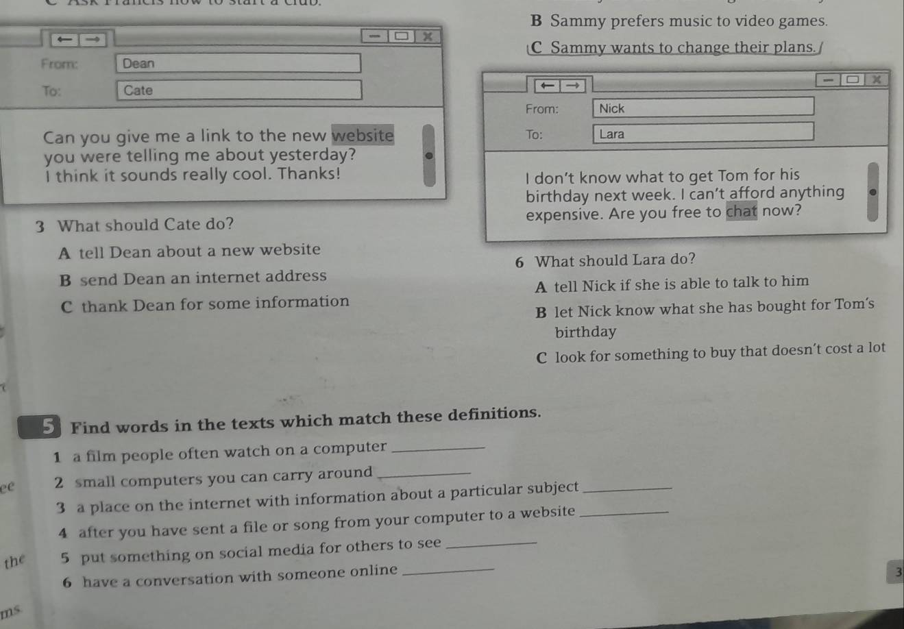 B Sammy prefers music to video games.
← →
- x
C Sammy wants to change their plans.
From: Dean
I = x
To: Cate ← →
From: Nick
Can you give me a link to the new website To: Lara
you were telling me about yesterday?
I think it sounds really cool. Thanks!
I don’t know what to get Tom for his
birthday next week. I can't afford anything
3 What should Cate do? expensive. Are you free to chat now?
A tell Dean about a new website
6 What should Lara do?
B send Dean an internet address
A tell Nick if she is able to talk to him
C thank Dean for some information
B let Nick know what she has bought for Tom's
birthday
C look for something to buy that doesn’t cost a lot
5 Find words in the texts which match these definitions.
1 a film people often watch on a computer_
ee 2 small computers you can carry around_
3 a place on the internet with information about a particular subject__
4 after you have sent a file or song from your computer to a website
the 5 put something on social media for others to see_
6 have a conversation with someone online_
3
ms