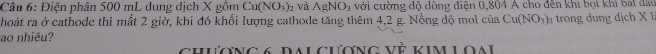 Điện phân 500 mL dung dịch X gồm Cu(NO_3)_2 và AgNO_3 với cường độ dòng điện 0,804 A cho đến khi bọt khi bắt đau 
hoát ra ở cathode thì mất 2 giờ, khi đó khối lượng cathode tăng thêm 4,2 g. Nồng độ mol của Cu(NO_3)_2 2 trong dung dịch X l 
ao nhiêu? 
chương 6 đaLcương Về Kim Loai