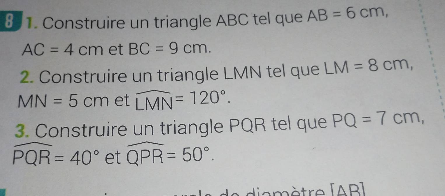 § 1. Construire un triangle ABC tel que AB=6cm,
AC=4cm et BC=9cm. 
2. Construire un triangle LMN tel que LM=8cm,
MN=5cm et widehat LMN=120°. 
3. Construire un triangle PQR tel que PQ=7cm,
widehat PQR=40° et widehat QPR=50°. 
a è tre (AB ]