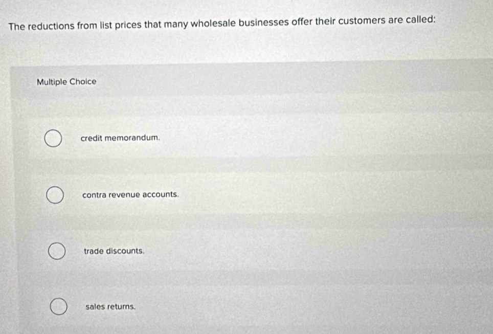 The reductions from list prices that many wholesale businesses offer their customers are called:
Multiple Choice
credit memorandum.
contra revenue accounts.
trade discounts.
sales returns.