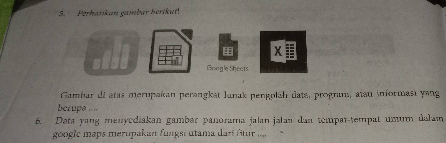 Perhatikan gambar berikut! 
A 
X 
Google Sheets 
Gambar di atas merupakan perangkat lunak pengolah data, program, atau informasi yang 
berupa .... 
6. Data yang menyediakan gambar panorama jalan-jalan dan tempat-tempat umum dalam 
google maps merupakan fungsi utama dari fitur ....