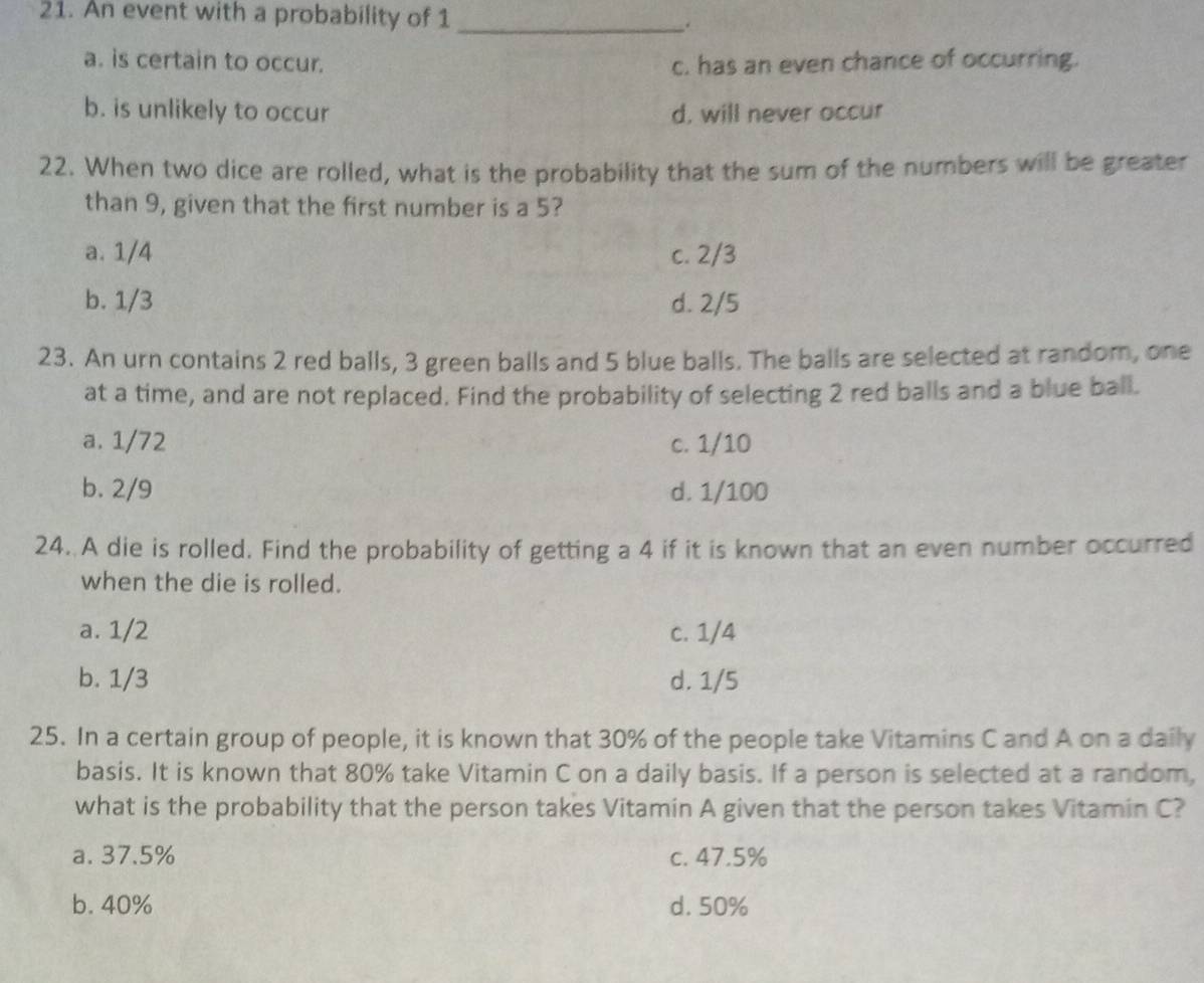 An event with a probability of 1 _.
a. is certain to occur. c. has an even chance of occurring.
b. is unlikely to occur d, will never occur
22. When two dice are rolled, what is the probability that the sum of the numbers will be greater
than 9, given that the first number is a 5?
a. 1/4 c. 2/3
b. 1/3 d. 2/5
23. An urn contains 2 red balls, 3 green balls and 5 blue balls. The balls are selected at random, one
at a time, and are not replaced. Find the probability of selecting 2 red balls and a blue ball.
a. 1/72 c. 1/10
b. 2/9 d. 1/100
24. A die is rolled. Find the probability of getting a 4 if it is known that an even number occurred
when the die is rolled.
a. 1/2 c. 1/4
b. 1/3 d. 1/5
25. In a certain group of people, it is known that 30% of the people take Vitamins C and A on a daily
basis. It is known that 80% take Vitamin C on a daily basis. If a person is selected at a random,
what is the probability that the person takes Vitamin A given that the person takes Vitamin C?
a. 37.5% c. 47.5%
b. 40% d. 50%