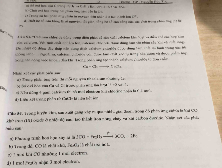 Trường THPT Nguyễn Hữu Thọ
a) Số oxi hóa của C trong C₃H₈ và C₄H₁a lần lượt là -8/3 và -5/2.
b) Chất oxi hóa trong hai phản ứng trên đều là O_2.
c) Trong cả hai phản ứng phân tử oxygen đều nhận 2 e tạo thành ion O^(2-).
d) Biết hệ số cân bằng là số nguyên, tối gián, tổng hệ số cân bằng của các chất trong phản ứng (1) là
25.
furic acid Câu 53. 'Calcium chloride dùng trong điện phân để sản xuất calcium kim loại và điều chế các hợp kim
của calcium. Với tính chất hút ẩm lớn, calcium chloride được dùng làm tác nhân sầy khí và chất lòng.
Do nhiệt độ đông đặc thấp nên dung dịch calcium chloride được dùng làm chất tải lạnh trong các hệ
thống lạnh.... Ngoài ra, calcium chloride còn được làm chất keo tụ trong hóa dược và dược phẩm hay
trong các công việc khoan dầu khí. Trong phản ứng tạo thành calcium chloride từ đơn chất:
Ca+Cl_2to CaCl_2.
Nhận xét các phát biểu sau:
a) Trong phản ứng trên thì mỗi nguyên từ calcium nhường 2e.
phân
b) Số oxi hóa của Ca và Cl trước phản ứng lần lượt là +2 và -1.
c) Nếu dùng 4 gam calcium thì số mol electron khí chlorine nhận là 0,4 mol.
d) Liên kết trong phân tử CaCl_2 là liên kết ion.
Câu 54. Trong luyện kim, sản xuất gang xảy ra qua nhiều giai đoạn, trong đó phản ứng chính là khí CO
khử iron (III) oxide ở nhiệt độ cao, tạo thành iron nóng chảy và khí carbon dioxide. Nhận xét các phát
biểu sau:
a) Phương trình hoá học xảy ra là 3CO+Fe_2O_3xrightarrow t^o3CO_2+2Fe.
b) Trong đó, CO là chất khử, Fe_2O_3 là chất oxi hoá.
c) 1 mol khí CO nhường 1 mol electron.
d) 1 mol Fe_2O_3 nhận 3 mol electron.
