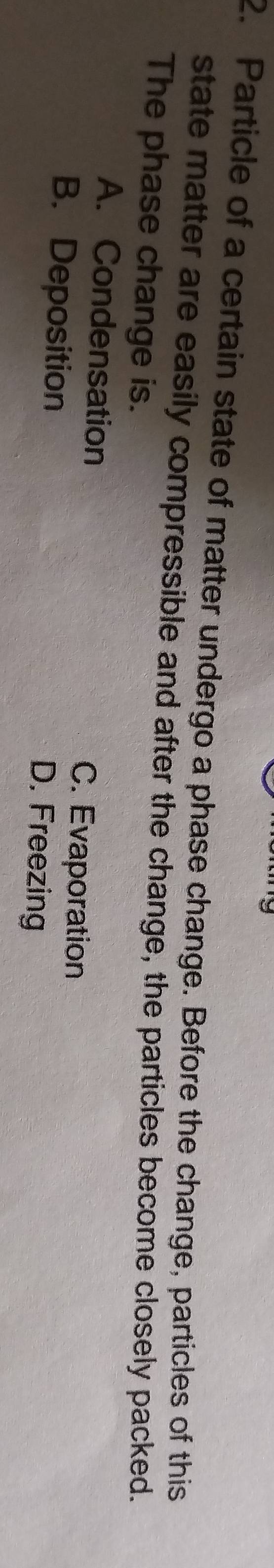 Particle of a certain state of matter undergo a phase change. Before the change, particles of this
state matter are easily compressible and after the change, the particles become closely packed.
The phase change is.
A. Condensation C. Evaporation
B. Deposition D. Freezing