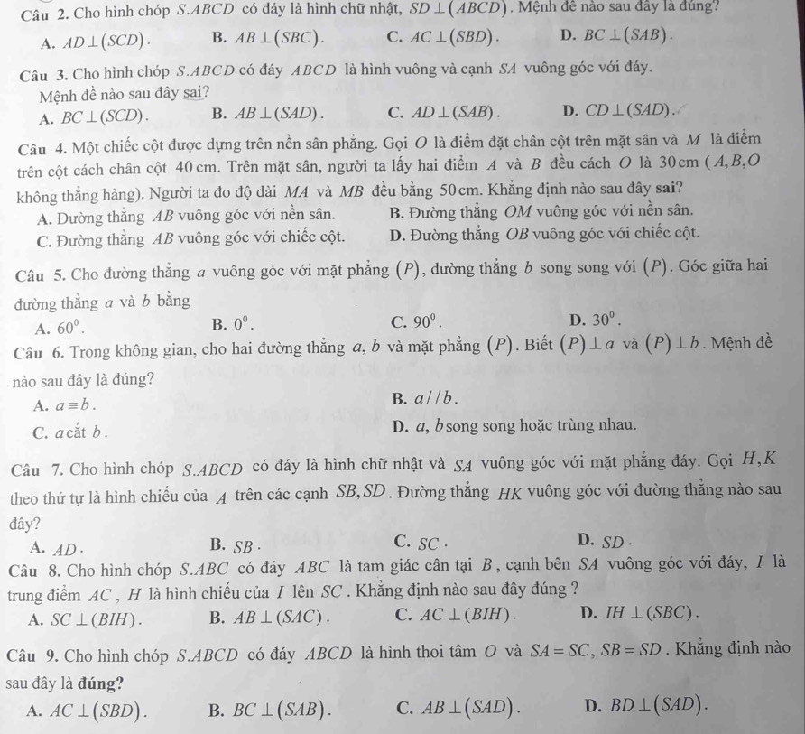 Cho hình chóp S.ABCD có đáy là hình chữ nhật, SD⊥ (ABCD).  Mệnh đê nào sau đây là đủng?
A. AD⊥ (SCD). B. AB⊥ (SBC). C. AC⊥ (SBD). D. BC⊥ (SAB).
Câu 3. Cho hình chóp S.ABCD có đáy ABCD là hình vuông và cạnh SA vuông góc với đáy.
Mệnh đề nào sau đây sai?
A. BC⊥ (SCD). B. AB⊥ (SAD). C. AD⊥ (SAB). D. CD⊥ (SAD).
Câu 4. Một chiếc cột được dựng trên nền sân phẳng. Gọi O là điểm đặt chân cột trên mặt sân và Mỹ là điểm
trên cột cách chân cột 40 cm. Trên mặt sân, người ta lấy hai điểm A và B đều cách O là 30cm ( A,B,O
không thắng hàng). Người ta đo độ dài MA và MB đều bằng 50cm. Khẳng định nào sau đây sai?
A. Đường thắng AB vuông góc với nền sân. B. Đường thẳng OM vuông góc với nền sân.
C. Đường thắng AB vuông góc với chiếc cột. D. Đường thẳng OB vuông góc với chiếc cột.
Câu 5. Cho đường thẳng a vuông góc với mặt phẳng (P), đường thẳng b song song với (P). Góc giữa hai
đường thẳng a và b bằng
A. 60^0. B. 0^0. C. 90^(0^
D. 30^0).
Câu 6. Trong không gian, cho hai đường thẳng a, b và mặt phẳng (P). Biết (P)⊥ a và (P)⊥ b. Mệnh đề
nào sau đây là đúng?
A. aequiv b. B. aparallel b.
C. a cắt b . D. a, b song song hoặc trùng nhau.
Câu 7. Cho hình chóp S.ABCD có đáy là hình chữ nhật và SA vuông góc với mặt phẳng đáy. Gọi H,K
theo thứ tự là hình chiếu của 4 trên các cạnh SB,SD. Đường thẳng HK vuông góc với đường thẳng nào sau
đây? D. SD .
A. AD . B. SB .
C. SC .
Câu 8. Cho hình chóp S.ABC có đáy ABC là tam giác cân tại B, cạnh bên SA vuông góc với đáy, I là
trung điểm AC , H là hình chiếu của I lên SC . Khắng định nào sau đây đúng ?
A. SC⊥ (BIH). B. AB⊥ (SAC) . C. AC⊥ (BIH). D. IH⊥ (SBC).
Câu 9. Cho hình chóp S.ABCD có đáy ABCD là hình thoi tan O và SA=SC,SB=SD. Khẳng định nào
sau đây là đúng?
A. AC⊥ (SBD). B. BC⊥ (SAB). C. AB⊥ (SAD). D. BD⊥ (SAD).