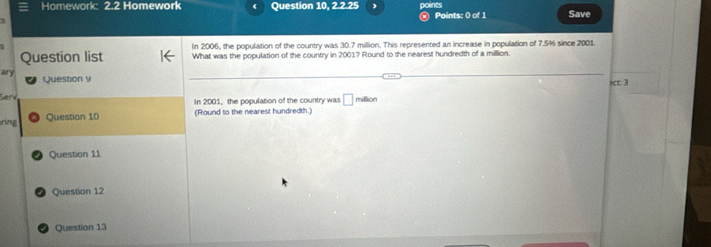 Homework: 2.2 Homework ( Question 10, 2.2.25 points
Points: 0 of 1 Save
In 2006, the population of the country was 30.7 million. This represented an increase in population of 7.5% since 2001.
Question list What was the population of the country in 2001? Round to the nearest hundredth of a million.
ary Question 9
c: 3
Ser million
In 2001, the population of the country was □ 
nng Question 10
(Round to the nearest hundredth.)
Question 11
Questian 12
Question 13