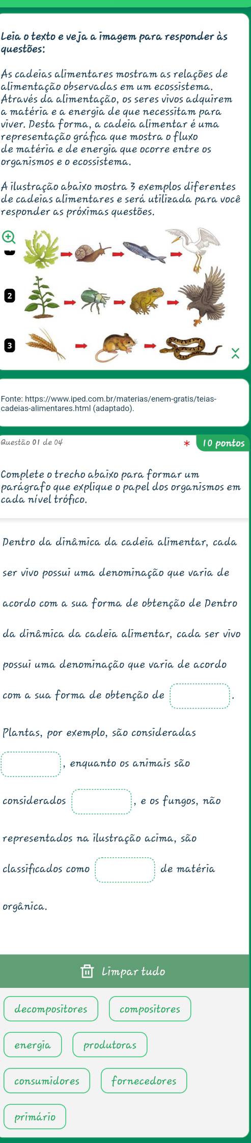 Leia o texto e veja a imagem para responder às
questões:
As cadeias alimentares mostram as relações de
alimentação observadas em um ecossistema.
Através da alimentação, os seres vivos adquirem
a matéria e a energia de que necessitam para
viver. Desta forma, a cadeia alimentar é uma
representação gráfica que mostra o fluxo
de matéria e de energia que ocorre entre os
organismos e o ecossistema.
A ilustração abaixo mostra 3 exemplos diferentes
de cadeias alimentares e será utilizada para você
responder as próxīmas questões.

Fonte: https://www.iped.com.br/materias/enem-gratis/teias-
cadeias-alimentares.html (adaptado)
Questão 01 de 04 10 pontos
Complete o trecho abaixo para formar um
parágrafo que explique o papel dos organismos em
cada nível trófico.
Dentro da dinâmica da cadeia alimentar, cada
ser vivo possui uma denominação que varia de
acordo com a sua forma de obtenção de Pentro
da dinâmica da cadeia alimentar, cada ser vivo
possui uma denominação que varia de acordo
com a sua forma de obtenção de □°_frac 32 frac 3   5/6 _()°=·s ·s  underline·s ·s  underline·s ·s  underlinet=∈fty°
Plantas, por exemplo, são consideradas
□ □ , enquanto os animais são
considerados □° , e os fungos, não
representados na ilustração acima, são
classificados como □ de matéria
orgânica.
Limpar tudo
decompositores compositores
energia produtoras
consumidores fornecedores
primário