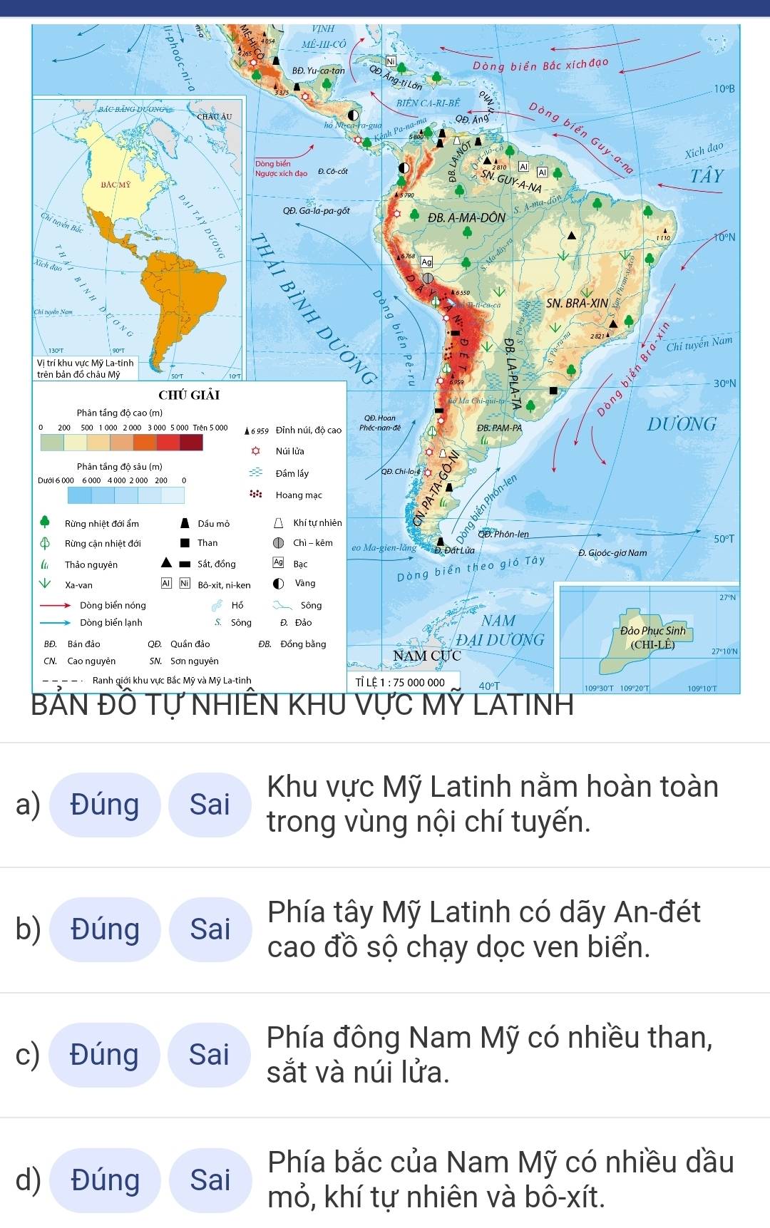 VINH
B
N
X
C
m
V
N
D
T
N
'N
B
Khu vực Mỹ Latinh nằm hoàn toàn
a) Đúng Sai trong vùng nội chí tuyến.
Phía tây Mỹ Latinh có dãy An-đét
b) Đúng Sai cao đồ sộ chạy dọc ven biển.
c) Đúng Sai Phía đông Nam Mỹ có nhiều than,
sắt và núi lửa.
Phía bắc của Nam Mỹ có nhiều dầu
d) Đúng Sai mỏ, khí tự nhiên và bô-xít.