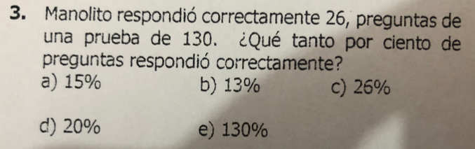 Manolito respondió correctamente 26, preguntas de
una prueba de 130. ¿Qué tanto por ciento de
preguntas respondió correctamente?
a) 15% b) 13% c) 26%
d) 20% e) 130%