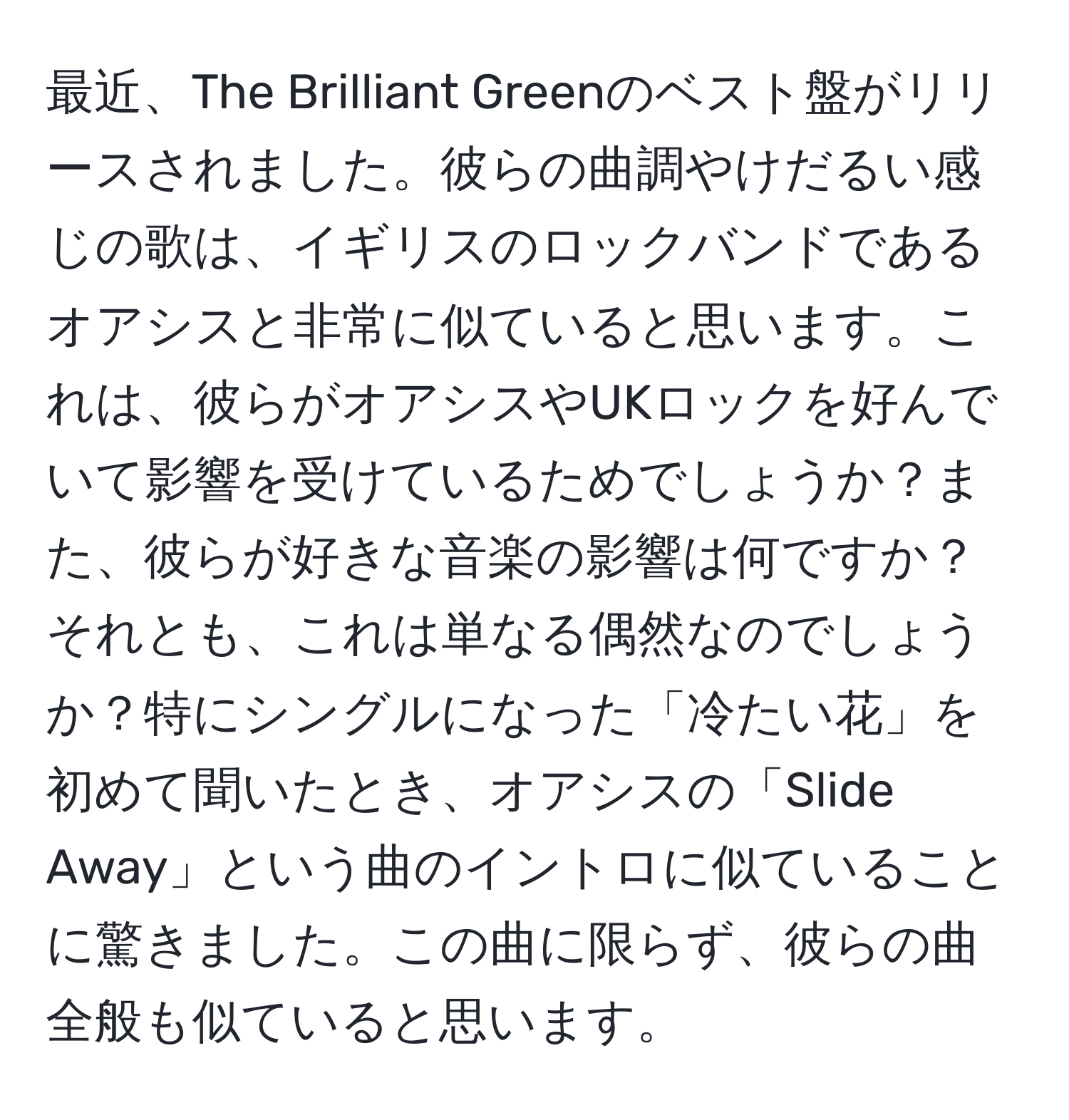 最近、The Brilliant Greenのベスト盤がリリースされました。彼らの曲調やけだるい感じの歌は、イギリスのロックバンドであるオアシスと非常に似ていると思います。これは、彼らがオアシスやUKロックを好んでいて影響を受けているためでしょうか？また、彼らが好きな音楽の影響は何ですか？それとも、これは単なる偶然なのでしょうか？特にシングルになった「冷たい花」を初めて聞いたとき、オアシスの「Slide Away」という曲のイントロに似ていることに驚きました。この曲に限らず、彼らの曲全般も似ていると思います。