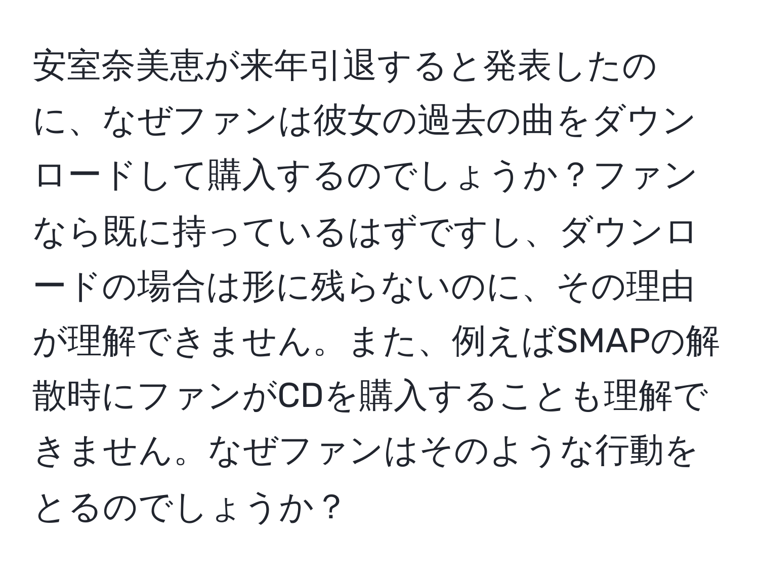 安室奈美恵が来年引退すると発表したのに、なぜファンは彼女の過去の曲をダウンロードして購入するのでしょうか？ファンなら既に持っているはずですし、ダウンロードの場合は形に残らないのに、その理由が理解できません。また、例えばSMAPの解散時にファンがCDを購入することも理解できません。なぜファンはそのような行動をとるのでしょうか？