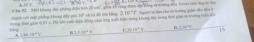 A. 30 V. C. 120 V
Câu 52. Một khung dây phẳng diện tích 20cm^2 , gồm 10 vòng được đặt trong từ trường đều. Vectơ cảm ứng từ làm
thành với mặt phẫng khung dây góc 30° và có độ lớn bằng 2.10^(-4)T. Người ta làm cho từ trường giảm đều đến 0
trong thời gian 0,01 s. Độ lớn suất điện động cảm ứng xuất hiện trong khung dây trong thời gian từ trường biển đổi
bằng C. 20.10^(-4)V. D. 2.10^(-4)V. 15
A. 3, 46.10^(-4)V. B. 2, 5.10^(-4)V.