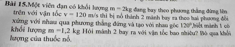 Bài 15.Một viên đạn có khối lượng m=2kg đang bay theo phương thẳng đứng lên 
trên với vận tốc v=120m/s thì bị nổ thành 2 mảnh bay ra theo hai phương đối 
xứng với nhau qua phương thắng đứng và tạo với nhau góc 120° ,biết mảnh 1 có 
khối lượng m=1,2kg Hỏi mảnh 2 bay ra với vận tốc bao nhiêu? Bỏ qua khối 
lượng của thuốc nổ.