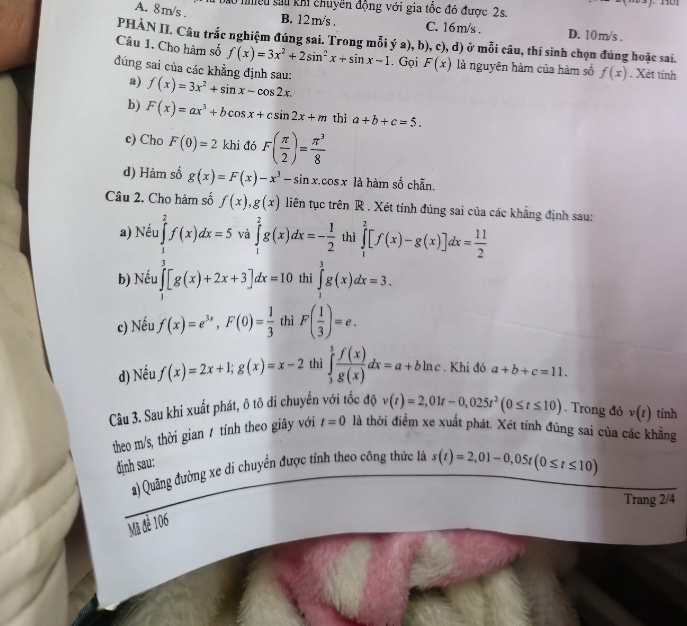 l0 nhiều sau khi chuyền động với gia tốc đó được 2s.
A. 8m/s .
B. 12m/s . C. 16m/s . D. 10m/s .
PHÀN II. Câu trắc nghiệm đúng sai. Trong mỗi ý a), b), c), d) ở mỗi câu, thí sinh chọn đúng hoặc sai.
Câu 1. Cho hàm số f(x)=3x^2+2sin^2x+sin x-1. Gọi F(x) là nguyên hàm của hàm số f(x). Xét tính
đúng sai của các khẳng định sau: f(x)=3x^2+sin x-cos 2x.
a)
b) F(x)=ax^3+bcos x+csin 2x+m thì a+b+c=5.
c) Cho F(0)=2 khi đó F( π /2 )= π^3/8 
d) Hàm số g(x)=F(x)-x^3-sin x.cos x là hàm số chẵn.
Câu 2. Cho hàm số f(x),g(x) liên tục trên R . Xét tính đúng sai của các khẳng định sau:
a) Nếu ∈tlimits _1^(2f(x)dx=5 và ∈tlimits _1^2g(x)dx=-frac 1)2 thì ∈tlimits _1^(2[f(x)-g(x)]dx=frac 11)2
b) Nếu ∈t [g(x)+2x+3]dx=10 thì ∈tlimits _1^(3g(x)dx=3.
c) Nếu f(x)=e^3x),F(0)= 1/3  thì F( 1/3 )=e.
d) Nếu f(x)=2x+1;g(x)=x-2 thì ∈tlimits _3^(5frac f(x))g(x)dx=a+bln c. Khi đó a+b+c=11.
Câu 3. Sau khi xuất phát, ô tô di chuyển với tốc độ v(t)=2,01t-0,025t^2(0≤ t≤ 10). Trong đó v(t) tính
theo m/s, thời gian 1 tính theo giây với t=0 là thời điểm xe xuất phát. Xét tính đúng sai của các khẳng
định sau:
a) Quãng đường xe di chuyển được tính theo công thức là s(t)=2,01-0,05t(0≤ t≤ 10)
Trang 2/4
Mã đề 106