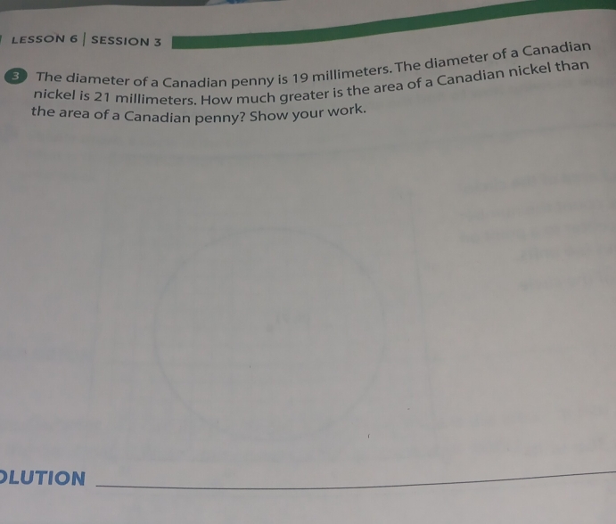 LessON 6 | sESsION 3 
3 The diameter of a Canadian penny is 19 millimeters. The diameter of a Canadian 
nickel is 21 millimeters. How much greater is the area of a Canadian nickel than 
the area of a Canadian penny? Show your work. 
LUTION 
_