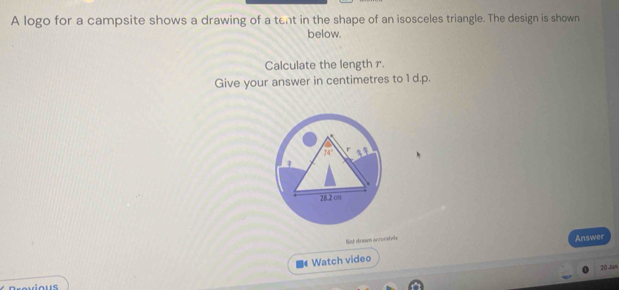 A logo for a campsite shows a drawing of a tent in the shape of an isosceles triangle. The design is shown
below.
Calculate the length r.
Give your answer in centimetres to 1 d.p.
Not drawn accurately
Answer
Watch video
20 Jun