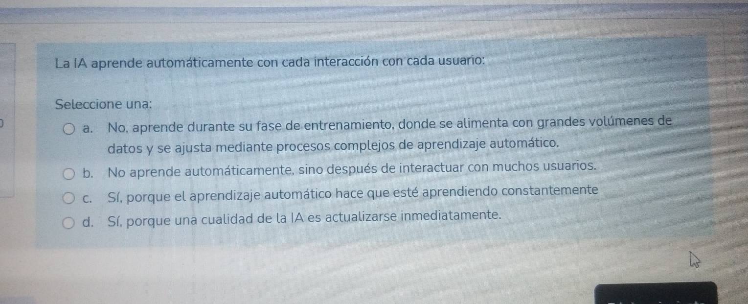 La IA aprende automáticamente con cada interacción con cada usuario:
Seleccione una:
a. No, aprende durante su fase de entrenamiento, donde se alimenta con grandes volúmenes de
datos y se ajusta mediante procesos complejos de aprendizaje automático.
b. No aprende automáticamente, sino después de interactuar con muchos usuarios.
c. Sí, porque el aprendizaje automático hace que esté aprendiendo constantemente
d. Sí, porque una cualidad de la IA es actualizarse inmediatamente.