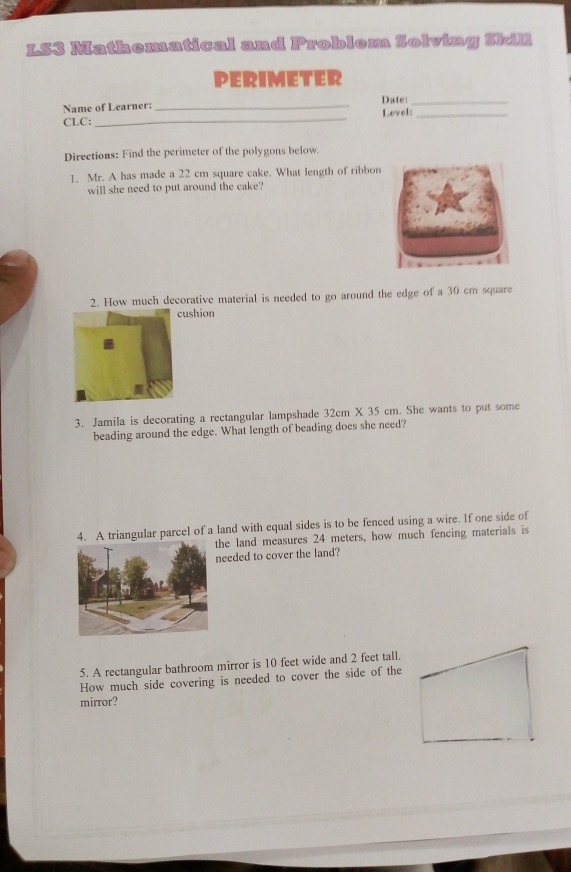 LS3 Mathematical and Problem Solving Skil 
PERIMETER 
Name of Learner: _Date:_ 
CLC: _Level:_ 
Directions: Find the perimeter of the polygons below. 
1. Mr. A has made a 22 cm square cake. What length of ribbon 
will she need to put around the cake? 
2. How much decorative material is needed to go around the edge of a 30 cm square 
ushion 
3. Jamila is decorating a rectangular lampshade 32cm* 35 cm. She wants to put some 
beading around the edge. What length of beading does she need? 
4. A triangular parcel of a land with equal sides is to be fenced using a wire. If one side of 
he land measures 24 meters, how much fencing materials is 
eeded to cover the land? 
5. A rectangular bathroom mirror is 10 feet wide and 2 feet tall. 
How much side covering is needed to cover the side of the 
mirror?