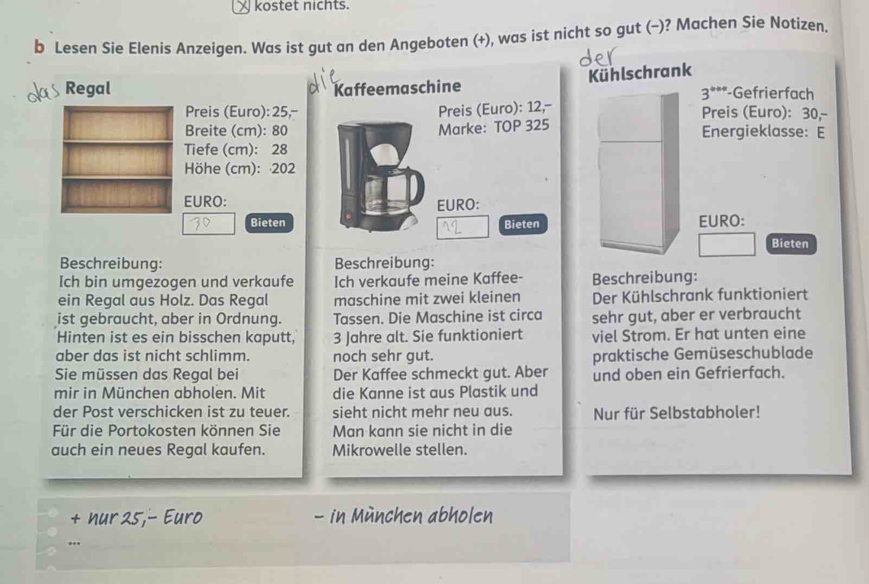 kostet nichts. 
þ Lesen Sie Elenis Anzeigen. Was ist gut an den Angeboten (+), was ist nicht so gut (−)? Machen Sie Notizen. 
Kühlschrank 
Regal Kaffeemaschine -Gefrierfach
3^(th+)
Preis (Euro): 25,-- Preis (Euro): 12,- Preis (Euro): 30,- 
Breite (cm): 80 Marke: TOP 325 Energieklasse: E 
Tiefe (cm): 28
Höhe (cm): 202
EURO: EURO: 
Bieten Bieten EURO: 
Bieten 
Beschreibung: Beschreibung: 
Ich bin umgezogen und verkaufe Ich verkaufe meine Kaffee- Beschreibung: 
ein Regal aus Holz. Das Regal maschine mit zwei kleinen Der Kühlschrank funktioniert 
ist gebraucht, aber in Ordnung. Tassen. Die Maschine ist circa sehr gut, aber er verbraucht 
Hinten ist es ein bisschen kaputt, 3 Jahre alt. Sie funktioniert viel Strom. Er hat unten eine 
aber das ist nicht schlimm. noch sehr gut. praktische Gemüseschublade 
Sie müssen das Regal bei Der Kaffee schmeckt gut. Aber und oben ein Gefrierfach. 
mir in München abholen. Mit die Kanne ist aus Plastik und 
der Post verschicken ist zu teuer. sieht nicht mehr neu aus. Nur für Selbstabholer! 
Für die Portokosten können Sie Man kann sie nicht in die 
auch ein neues Regal kaufen. Mikrowelle stellen. 
+ hur 25,- Euro - in München abholen 
...