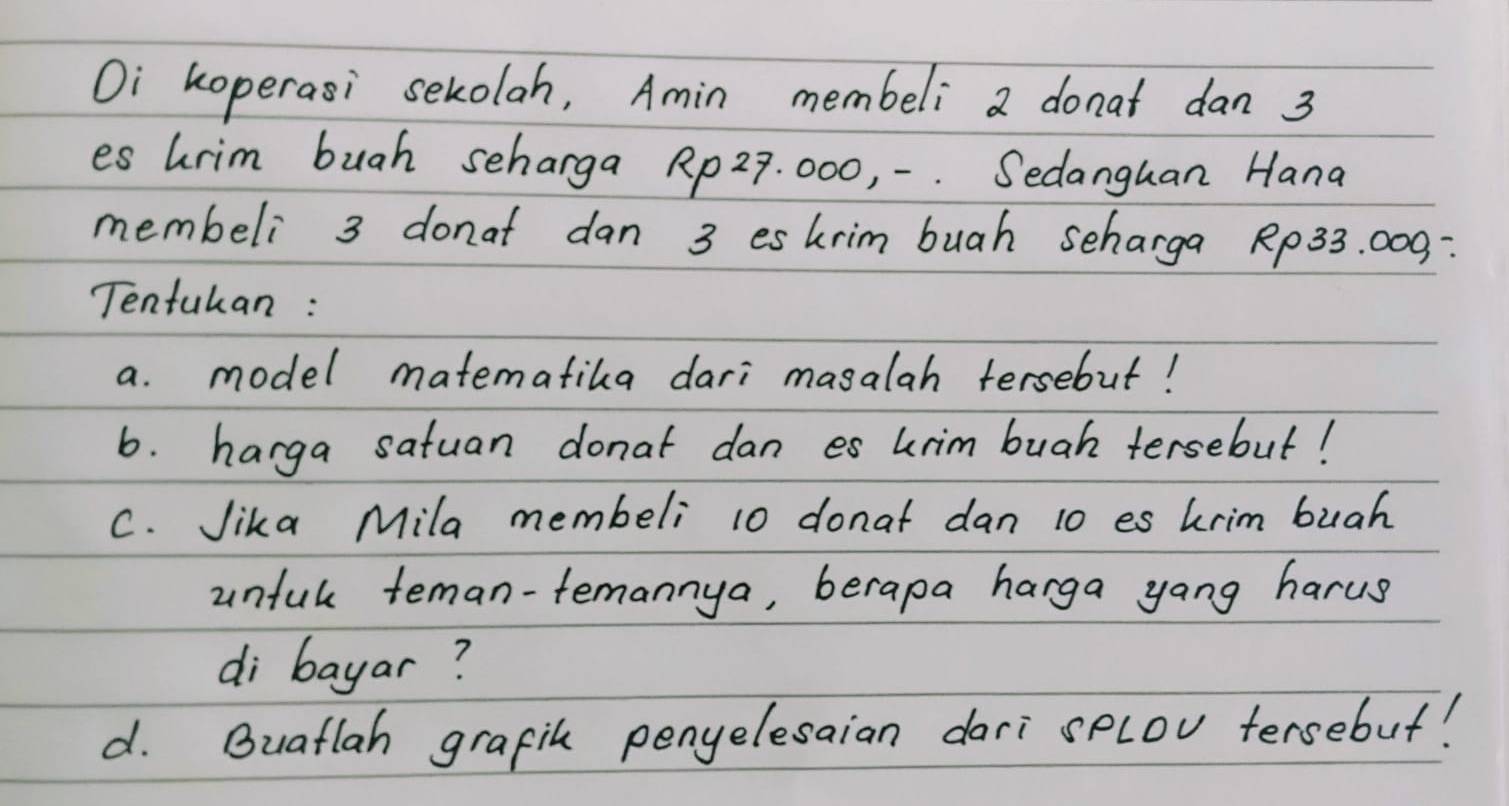 Oi koperasi sekolah, Amin membeli a donat dan 3
es hrim buah seharga Rp27. 000, -. Sedanguan Hana 
membeli 3 donat dan 3 eskrim buah scharga Rp33. 000 : 
Tentukan : 
a. model matematika dari masalah tersebut! 
6. harga satuan donat dan es urim buah tersebut! 
C. Jika Mila membeli 10 donat dan 10 es krim bugh 
unful teman-femannya, berapa harga yang harus 
di bayar? 
d. Buatlah grafih penyelesaian dari splov tersebut!