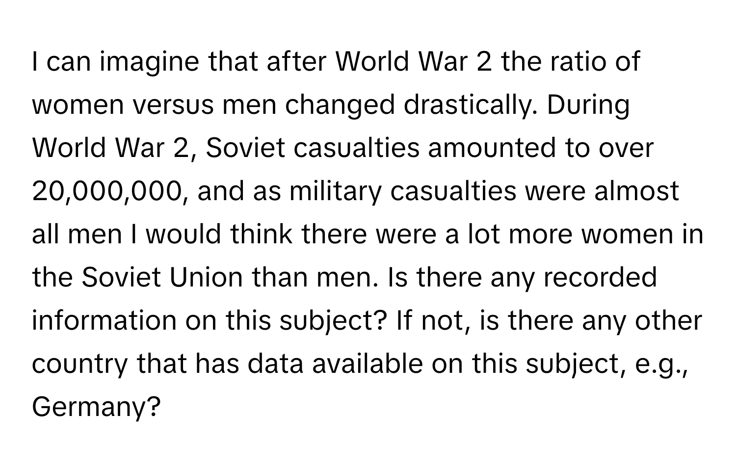 can imagine that after World War 2 the ratio of women versus men changed drastically. During World War 2, Soviet casualties amounted to over 20,000,000, and as military casualties were almost all men I would think there were a lot more women in the Soviet Union than men. Is there any recorded information on this subject? If not, is there any other country that has data available on this subject, e.g., Germany?