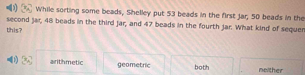 While sorting some beads, Shelley put 53 beads in the first jar, 50 beads in the
second jar, 48 beads in the third jar, and 47 beads in the fourth jar. What kind of sequen
this?
) arithmetic geometric both
neither