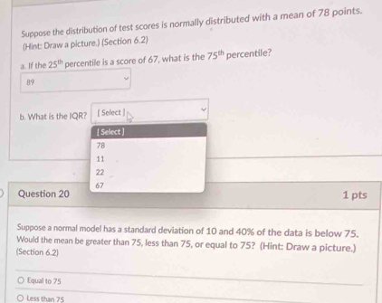 Suppose the distribution of test scores is normally distributed with a mean of 78 points.
(Hint: Draw a picture.) (Section 6.2)
a. If the 25^(th) percentile is a score of 67, what is the 75^(th)p ercentile?
89
b. What is the IQR? [ Select ]
[ Select ]
78
11
22
67
Question 20 1 pts
Suppose a normal model has a standard deviation of 10 and 40% of the data is below 75.
Would the mean be greater than 75, less than 75, or equal to 75? (Hint: Draw a picture.)
(Section 6.2)
Equal to 75
Less than 75